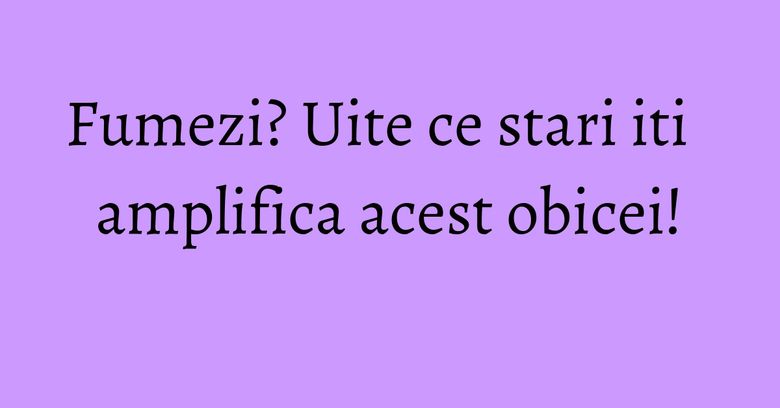 Fumezi? Uite ce stari iti amplifica acest obicei! Fumezi? Uite ce stari iti amplifica acest obicei!