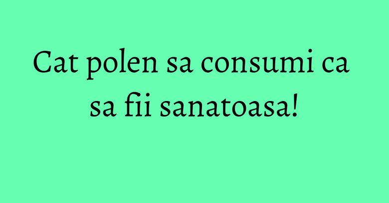 Cat polen sa consumi ca sa fii sanatoasa! Cat polen sa consumi ca sa fii sanatoasa!
