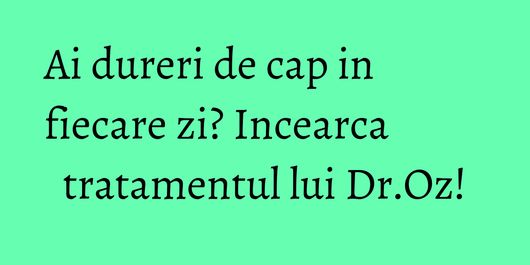 Ai dureri de cap in fiecare zi? Incearca tratamentul lui Dr.Oz!