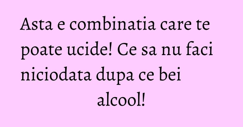 Asta e combinatia care te poate ucide! Ce sa nu faci niciodata dupa ce bei alcool!