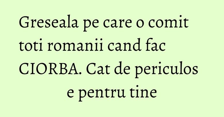 Greseala pe care o comit toti romanii cand fac CIORBA. Cat de periculos e pentru tine Greseala pe care o comit toti romanii cand fac CIORBA. Cat de periculos e pentru tine