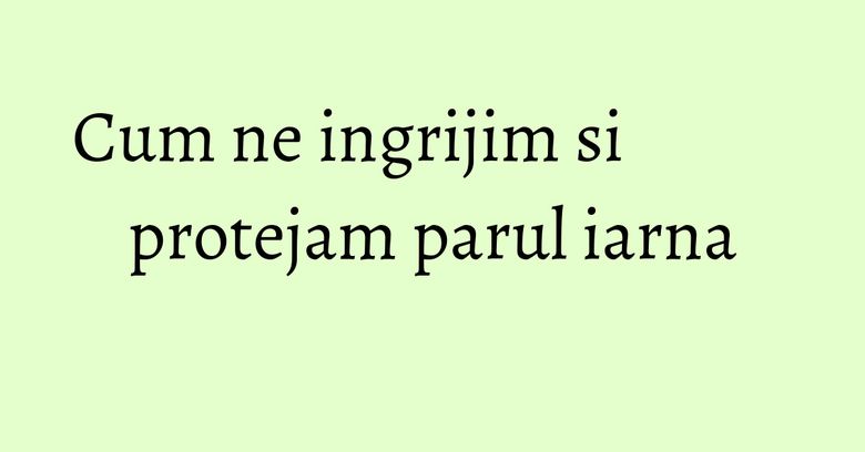Cum ne ingrijim si protejam parul iarna