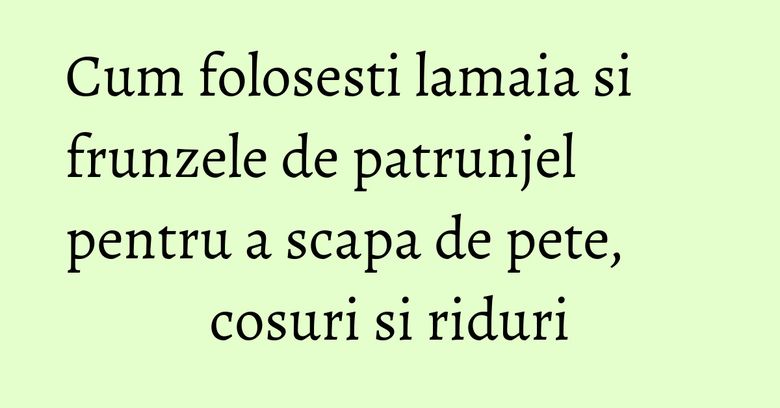 Cum folosesti lamaia si frunzele de patrunjel pentru a scapa de pete, cosuri si riduri