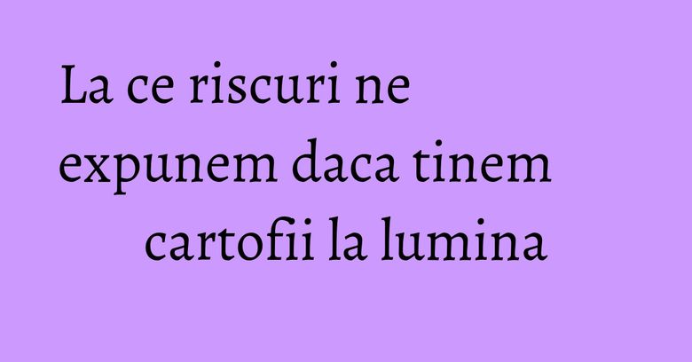 La ce riscuri ne expunem daca tinem cartofii la lumina La ce riscuri ne expunem daca tinem cartofii la lumina