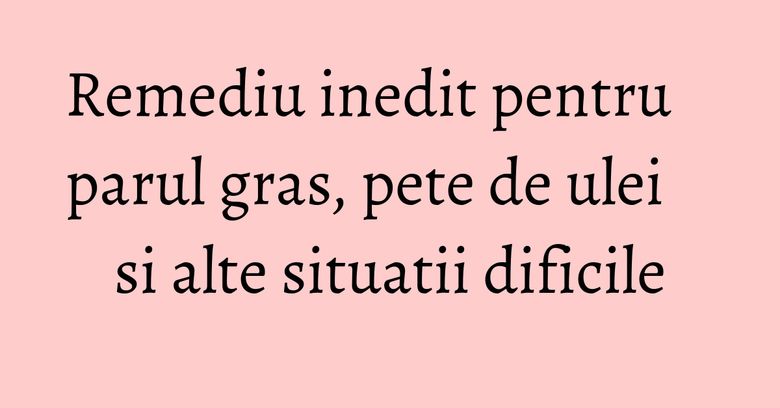 Remediu inedit pentru parul gras, pete de ulei si alte situatii dificile Remediu inedit pentru parul gras, pete de ulei si alte situatii dificile