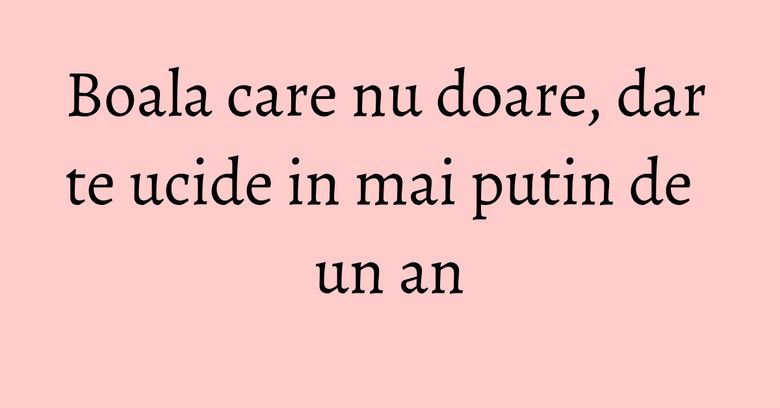 Boala care nu doare, dar te ucide in mai putin de un an Boala care nu doare, dar te ucide in mai putin de un an