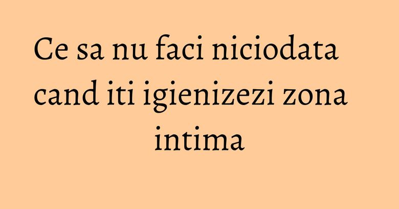 Ce sa nu faci niciodata cand iti igienizezi zona intima Ce sa nu faci niciodata cand iti igienizezi zona intima
