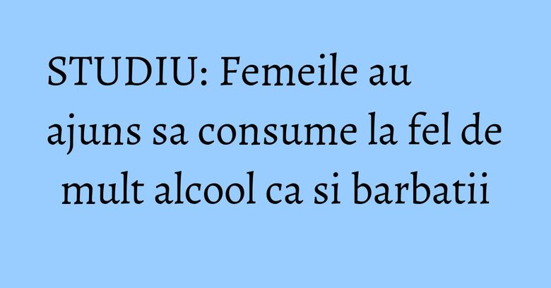 STUDIU: Femeile au ajuns sa consume la fel de mult alcool ca si barbatii STUDIU: Femeile au ajuns sa consume la fel de mult alcool ca si barbatii