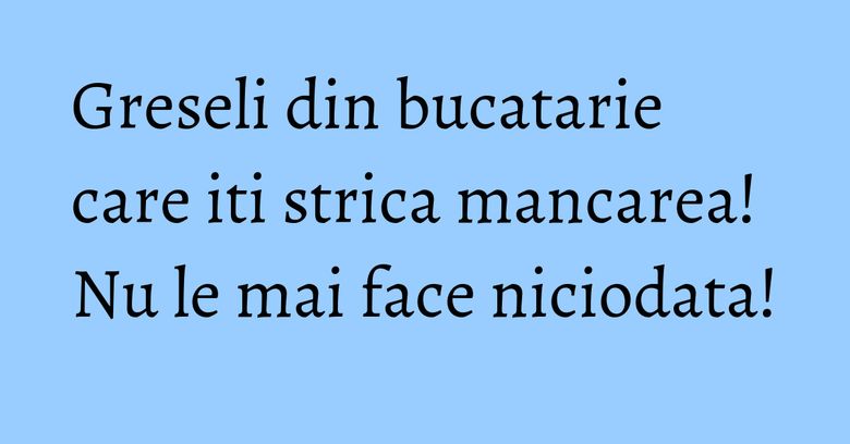 Greseli din bucatarie care iti strica mancarea! Nu le mai face niciodata!