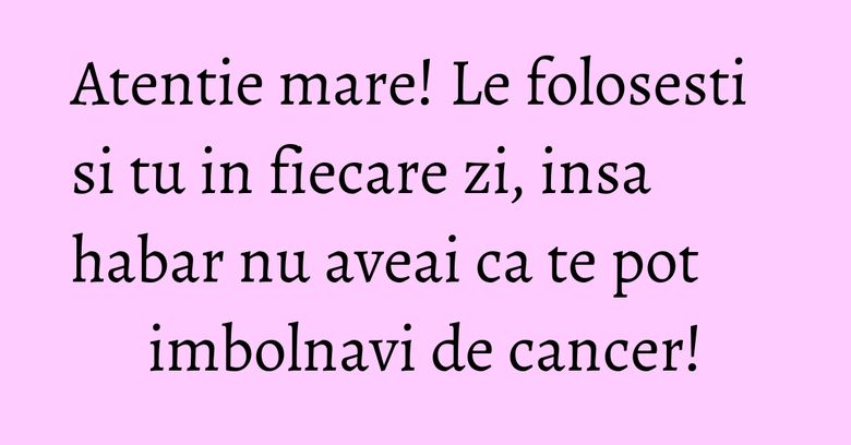 Atentie mare! Le folosesti si tu in fiecare zi, insa habar nu aveai ca te pot imbolnavi de cancer! Atentie mare! Le folosesti si tu in fiecare zi, insa habar nu aveai ca te pot imbolnavi de cancer!