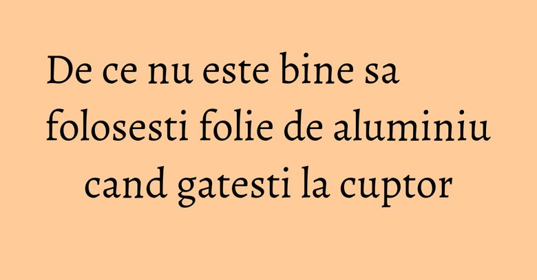 De ce nu este bine sa folosesti folie de aluminiu cand gatesti la cuptor