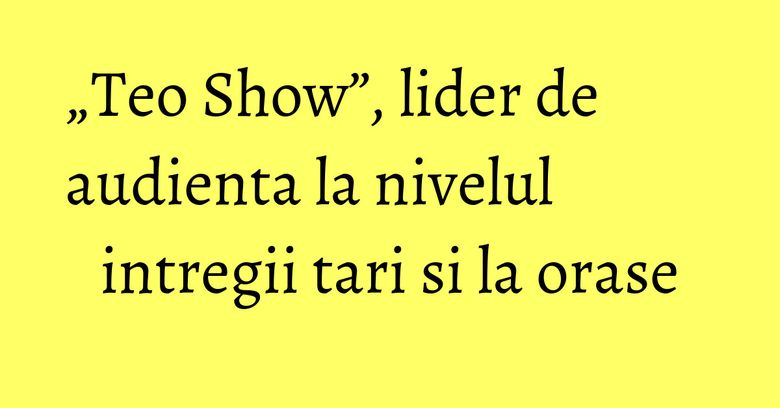 &bdquo;Teo Show&rdquo;, lider de audienta la nivelul intregii tari si la orase