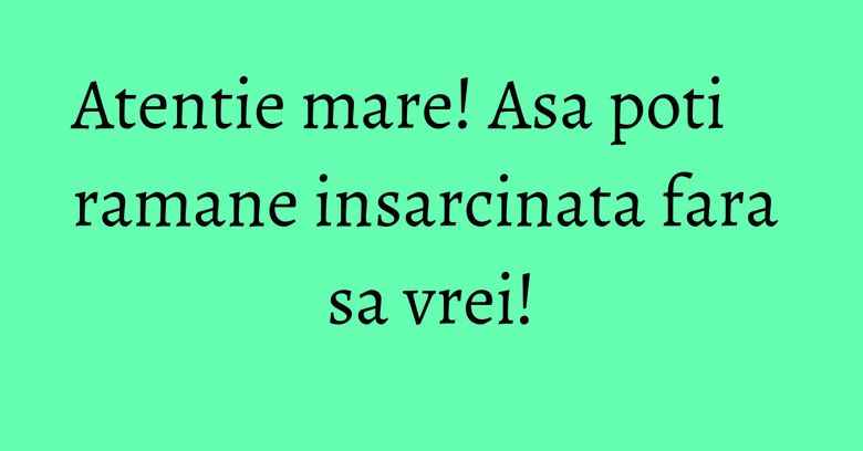 Atentie mare! Asa poti ramane insarcinata fara sa vrei! Atentie mare! Asa poti ramane insarcinata fara sa vrei!