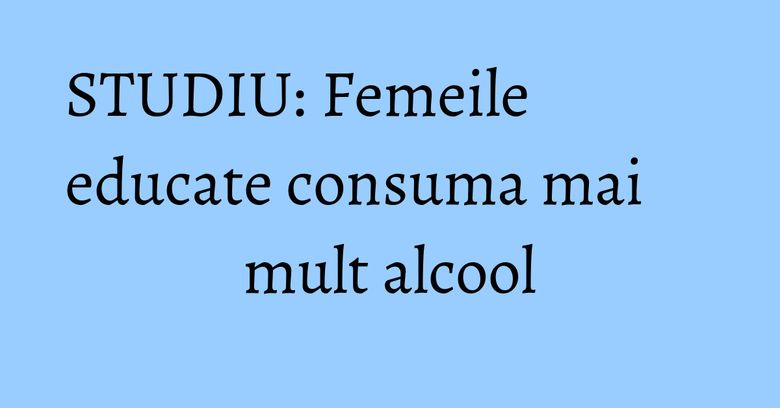 STUDIU: Femeile educate consuma mai mult alcool STUDIU: Femeile educate consuma mai mult alcool