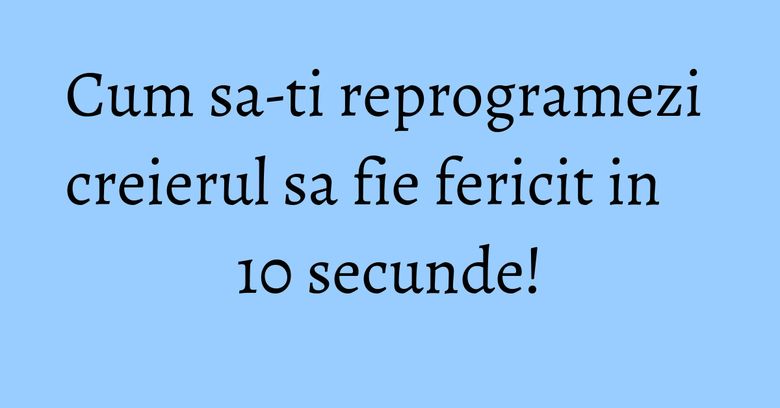 Cum sa-ti reprogramezi creierul sa fie fericit in 10 secunde!