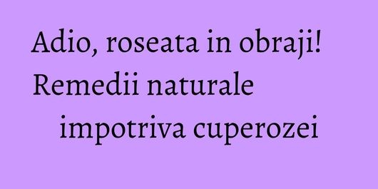 Adio, roseata in obraji! Remedii naturale impotriva cuperozei
