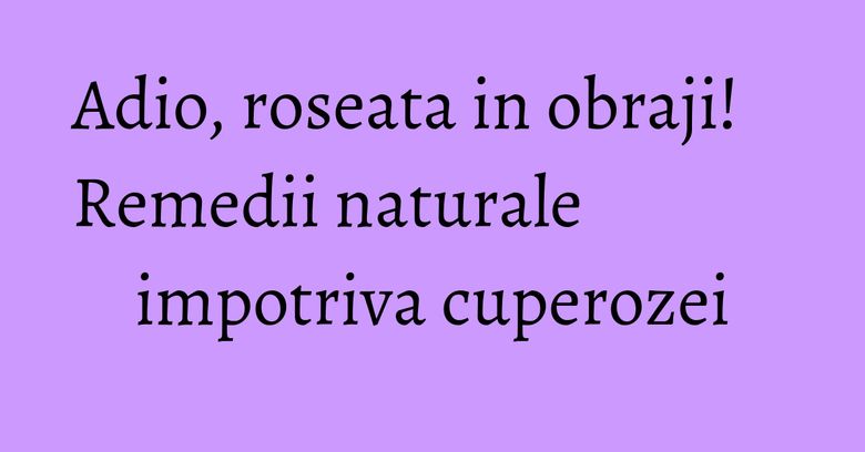 Adio, roseata in obraji! Remedii naturale impotriva cuperozei Adio, roseata in obraji! Remedii naturale impotriva cuperozei