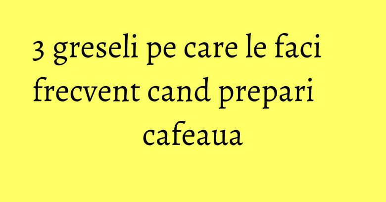 3 greseli pe care le faci frecvent cand prepari cafeaua 3 greseli pe care le faci frecvent cand prepari cafeaua