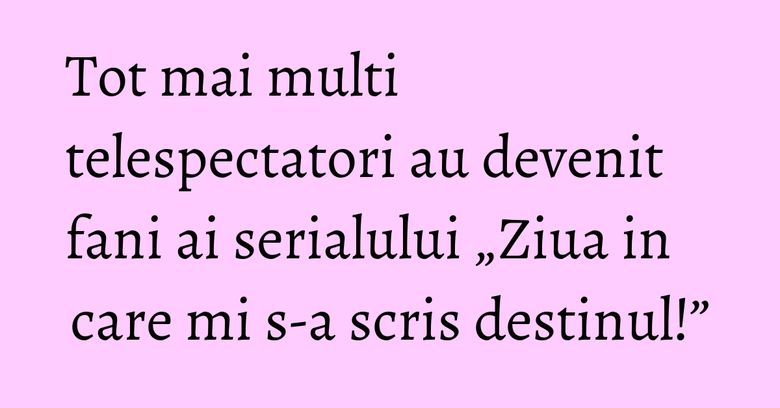 Tot mai multi telespectatori au devenit fani ai serialului „Ziua in care mi s-a scris destinul!”
