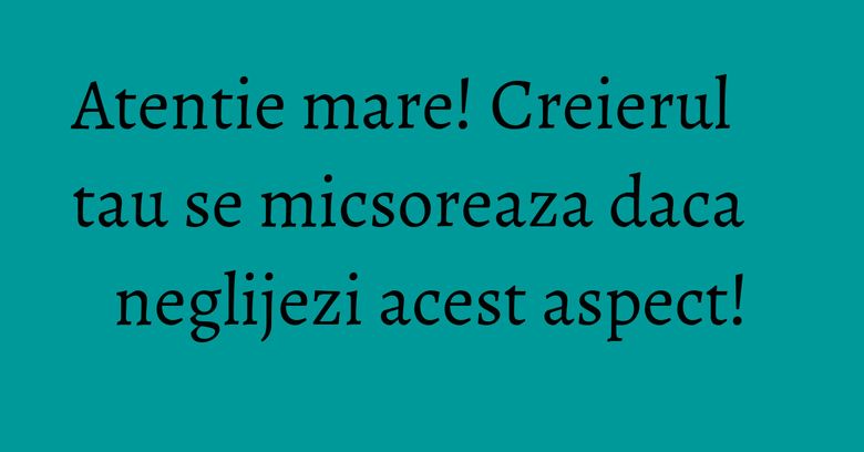 Atentie mare! Creierul tau se micsoreaza daca neglijezi acest aspect! Atentie mare! Creierul tau se micsoreaza daca neglijezi acest aspect!