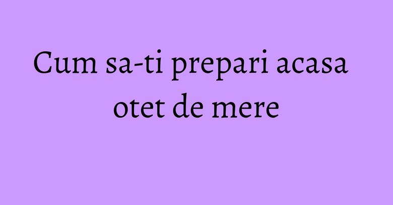 Cum sa-ti prepari acasa otet de mere Cum sa-ti prepari acasa otet de mere