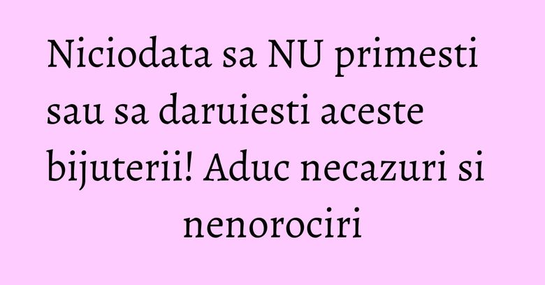 Niciodata sa NU primesti sau sa daruiesti aceste bijuterii! Aduc necazuri si nenorociri