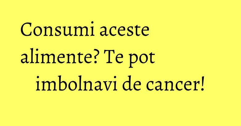 Consumi aceste alimente? Te pot imbolnavi de cancer! Consumi aceste alimente? Te pot imbolnavi de cancer!
