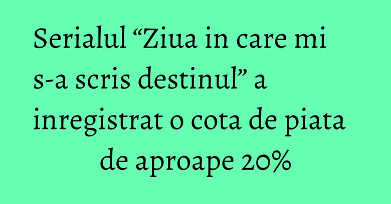 Serialul “Ziua in care mi s-a scris destinul” a inregistrat o cota de piata de aproape 20% Serialul “Ziua in care mi s-a scris destinul” a inregistrat o cota de piata de aproape 20%