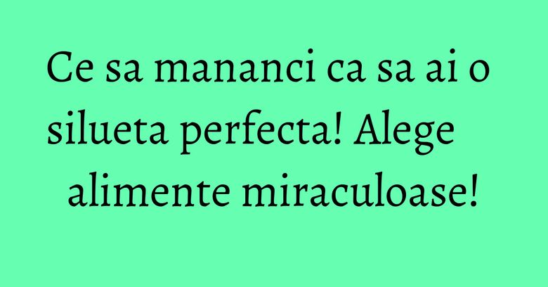 Ce sa mananci ca sa ai o silueta perfecta! Alege alimente miraculoase! Ce sa mananci ca sa ai o silueta perfecta! Alege alimente miraculoase!