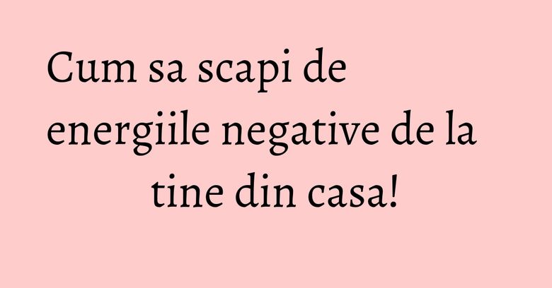 Cum sa scapi de energiile negative de la tine din casa! Cum sa scapi de energiile negative de la tine din casa!