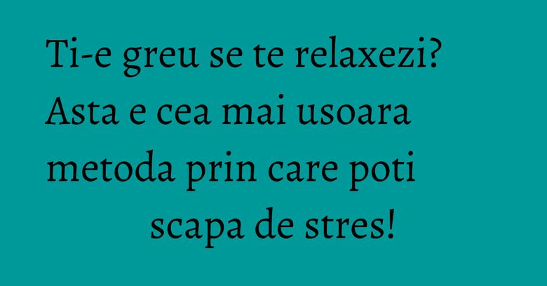Ti-e greu se te relaxezi? Asta e cea mai usoara metoda prin care poti scapa de stres!