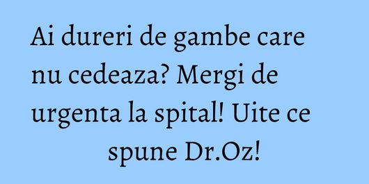 Ai dureri de gambe care nu cedeaza? Mergi de urgenta la spital! Uite ce spune Dr.Oz!