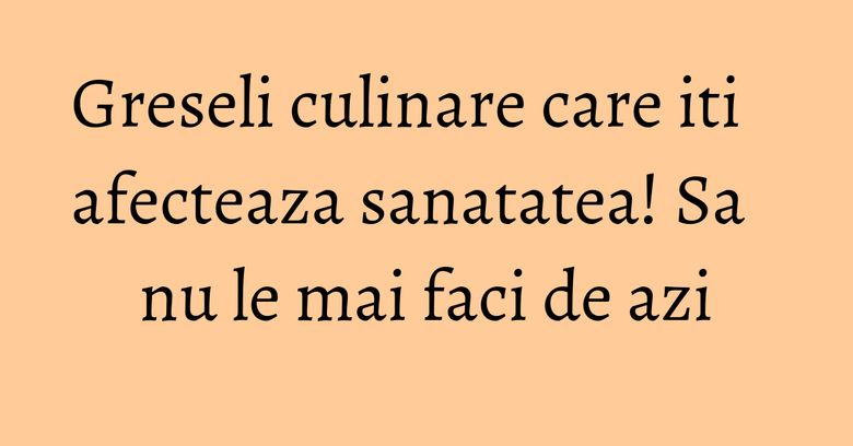 Greseli culinare care iti afecteaza sanatatea! Sa nu le mai faci de azi Greseli culinare care iti afecteaza sanatatea! Sa nu le mai faci de azi