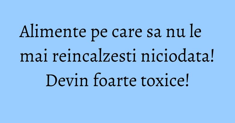 Alimente pe care sa nu le mai reincalzesti niciodata! Devin foarte toxice! Alimente pe care sa nu le mai reincalzesti niciodata! Devin foarte toxice!