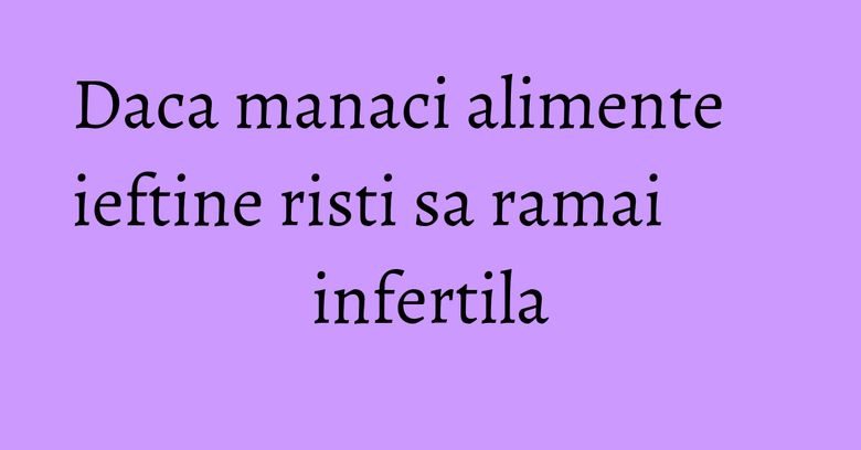 Daca manaci alimente ieftine risti sa ramai infertila