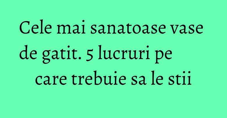 Cele mai sanatoase vase de gatit. 5 lucruri pe care trebuie sa le stii Cele mai sanatoase vase de gatit. 5 lucruri pe care trebuie sa le stii