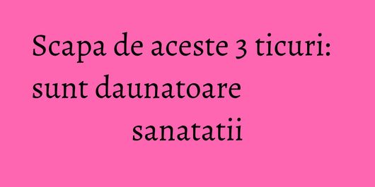 Scapa de aceste 3 ticuri: sunt daunatoare sanatatii