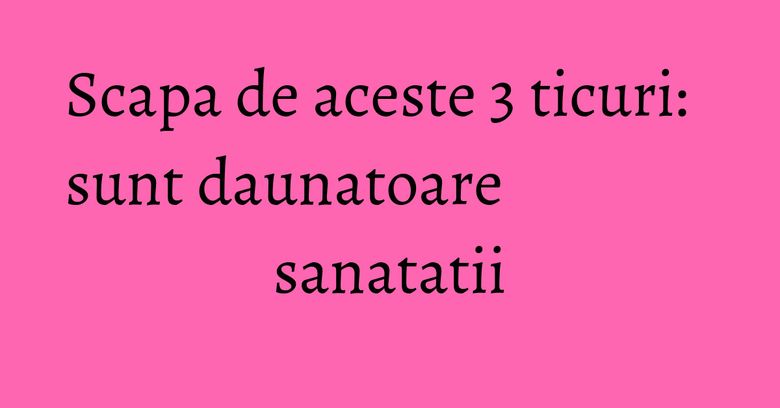 Scapa de aceste 3 ticuri: sunt daunatoare sanatatii