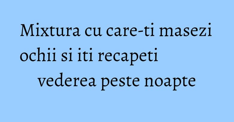 Mixtura cu care-ti masezi ochii si iti recapeti vederea peste noapte