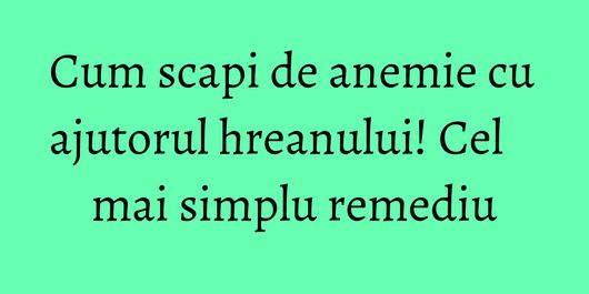 Cum scapi de anemie cu ajutorul hreanului! Cel mai simplu remediu