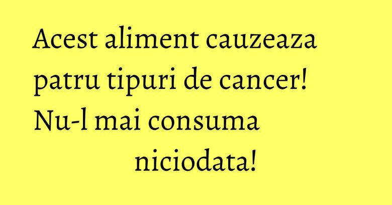 Acest aliment cauzeaza patru tipuri de cancer! Nu-l mai consuma niciodata!