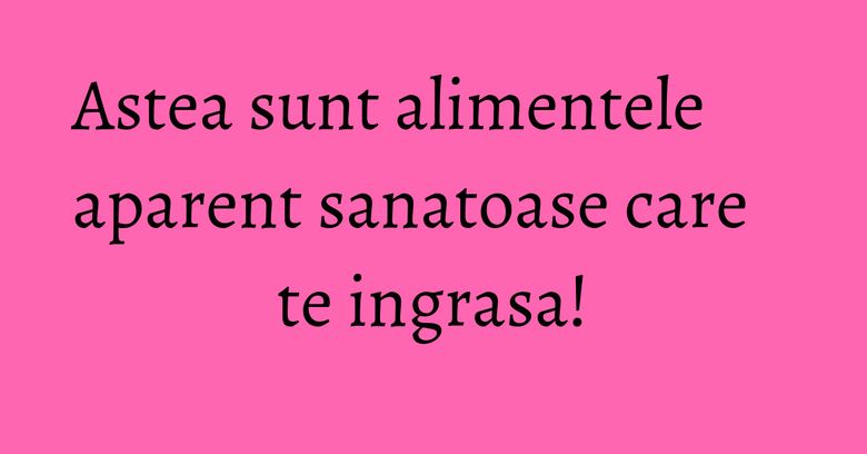 Astea sunt alimentele aparent sanatoase care te ingrasa!
