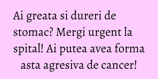 Ai greata si dureri de stomac? Mergi urgent la spital! Ai putea avea forma asta agresiva de cancer!
