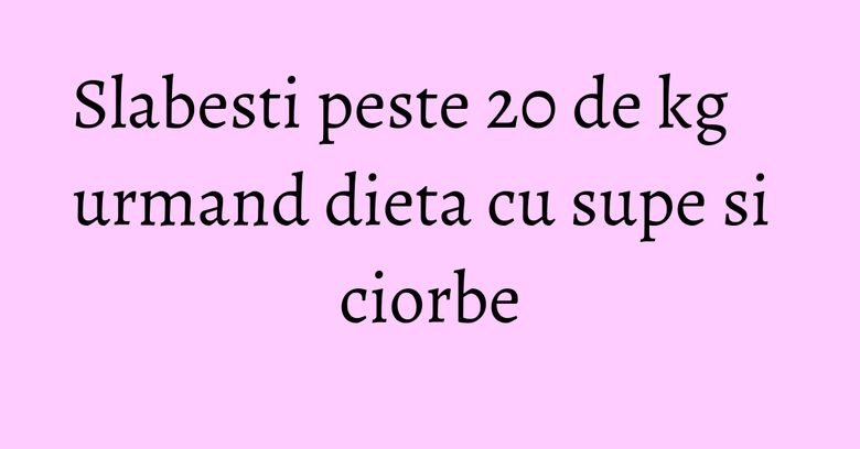 Slabesti peste 20 de kg urmand dieta cu supe si ciorbe