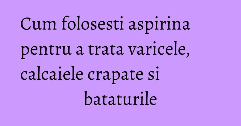 Cum folosesti aspirina pentru a trata varicele, calcaiele crapate si bataturile
