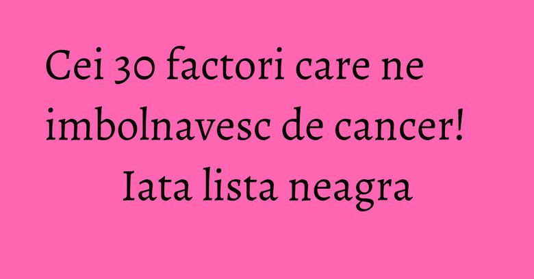 Cei 30 factori care ne imbolnavesc de cancer! Iata lista neagra