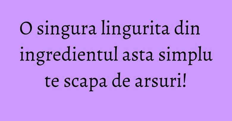 O singura lingurita din ingredientul asta simplu te scapa de arsuri!