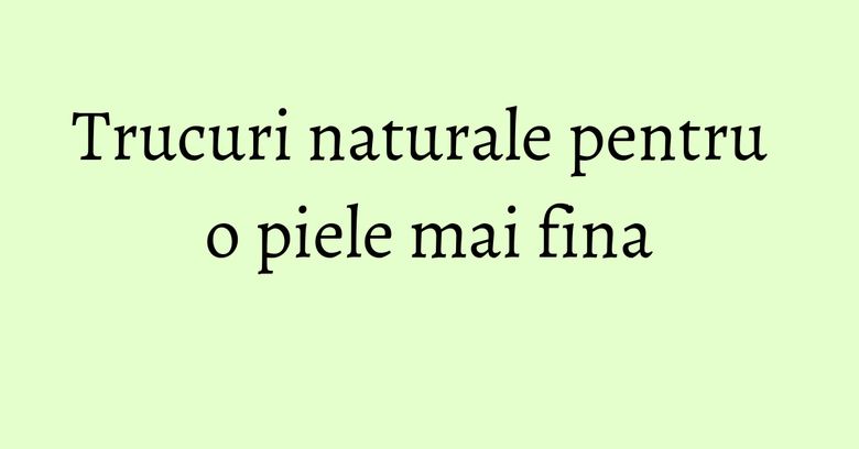 Trucuri naturale pentru o piele mai fina Trucuri naturale pentru o piele mai fina