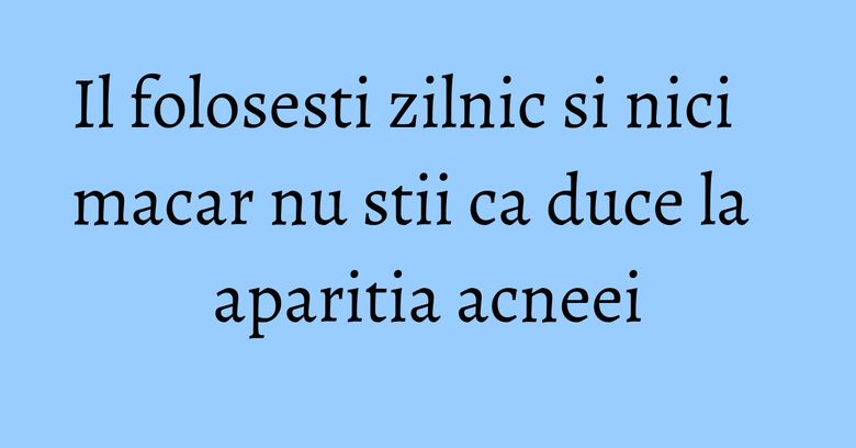 Il folosesti zilnic si nici macar nu stii ca duce la aparitia acneei