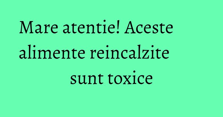 Mare atentie! Aceste alimente reincalzite sunt toxice
